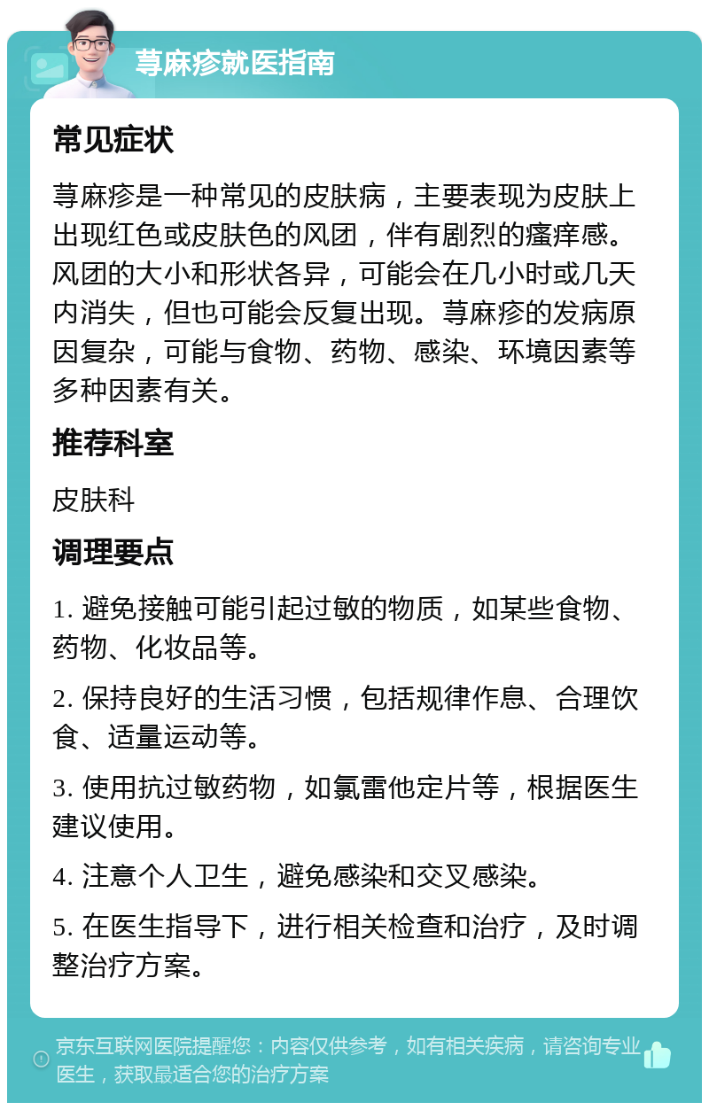 荨麻疹就医指南 常见症状 荨麻疹是一种常见的皮肤病，主要表现为皮肤上出现红色或皮肤色的风团，伴有剧烈的瘙痒感。风团的大小和形状各异，可能会在几小时或几天内消失，但也可能会反复出现。荨麻疹的发病原因复杂，可能与食物、药物、感染、环境因素等多种因素有关。 推荐科室 皮肤科 调理要点 1. 避免接触可能引起过敏的物质，如某些食物、药物、化妆品等。 2. 保持良好的生活习惯，包括规律作息、合理饮食、适量运动等。 3. 使用抗过敏药物，如氯雷他定片等，根据医生建议使用。 4. 注意个人卫生，避免感染和交叉感染。 5. 在医生指导下，进行相关检查和治疗，及时调整治疗方案。