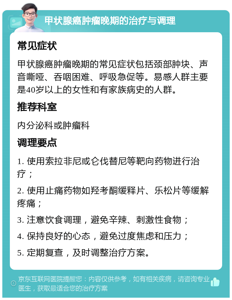 甲状腺癌肿瘤晚期的治疗与调理 常见症状 甲状腺癌肿瘤晚期的常见症状包括颈部肿块、声音嘶哑、吞咽困难、呼吸急促等。易感人群主要是40岁以上的女性和有家族病史的人群。 推荐科室 内分泌科或肿瘤科 调理要点 1. 使用索拉非尼或仑伐替尼等靶向药物进行治疗； 2. 使用止痛药物如羟考酮缓释片、乐松片等缓解疼痛； 3. 注意饮食调理，避免辛辣、刺激性食物； 4. 保持良好的心态，避免过度焦虑和压力； 5. 定期复查，及时调整治疗方案。