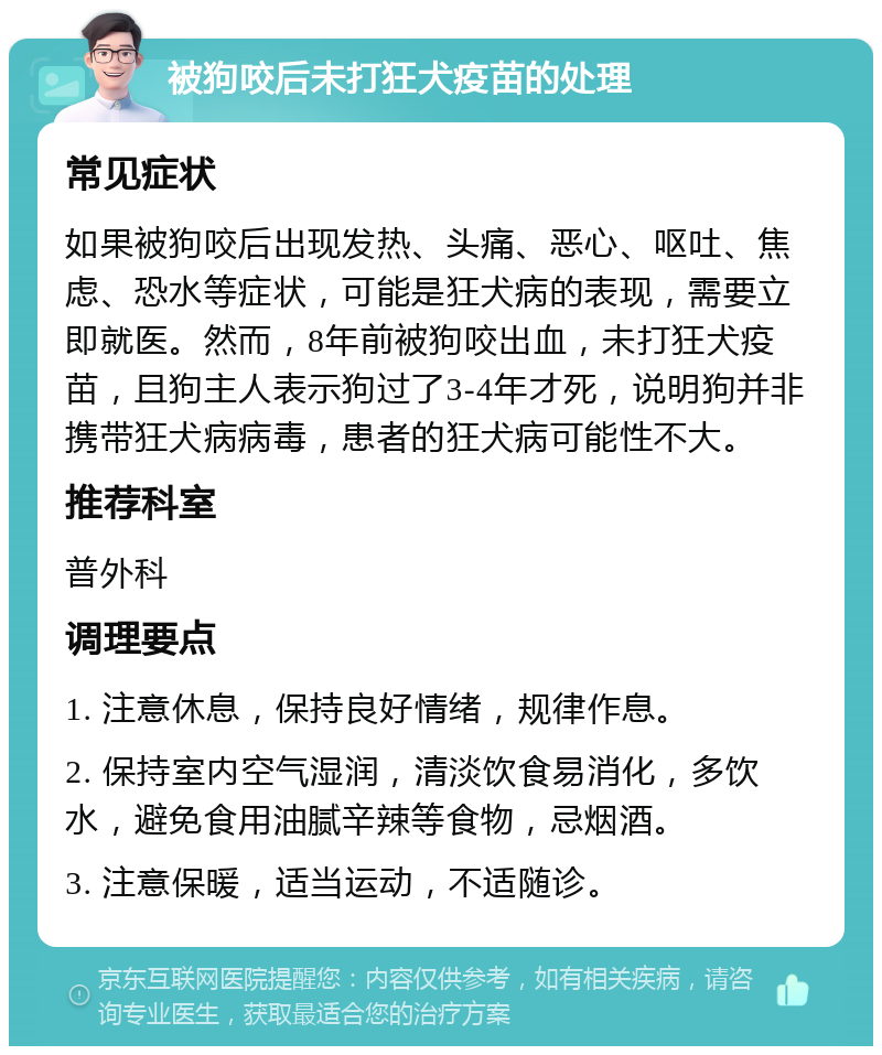 被狗咬后未打狂犬疫苗的处理 常见症状 如果被狗咬后出现发热、头痛、恶心、呕吐、焦虑、恐水等症状，可能是狂犬病的表现，需要立即就医。然而，8年前被狗咬出血，未打狂犬疫苗，且狗主人表示狗过了3-4年才死，说明狗并非携带狂犬病病毒，患者的狂犬病可能性不大。 推荐科室 普外科 调理要点 1. 注意休息，保持良好情绪，规律作息。 2. 保持室内空气湿润，清淡饮食易消化，多饮水，避免食用油腻辛辣等食物，忌烟酒。 3. 注意保暖，适当运动，不适随诊。