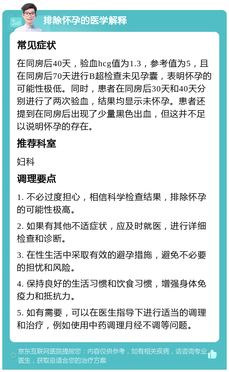 排除怀孕的医学解释 常见症状 在同房后40天，验血hcg值为1.3，参考值为5，且在同房后70天进行B超检查未见孕囊，表明怀孕的可能性极低。同时，患者在同房后30天和40天分别进行了两次验血，结果均显示未怀孕。患者还提到在同房后出现了少量黑色出血，但这并不足以说明怀孕的存在。 推荐科室 妇科 调理要点 1. 不必过度担心，相信科学检查结果，排除怀孕的可能性极高。 2. 如果有其他不适症状，应及时就医，进行详细检查和诊断。 3. 在性生活中采取有效的避孕措施，避免不必要的担忧和风险。 4. 保持良好的生活习惯和饮食习惯，增强身体免疫力和抵抗力。 5. 如有需要，可以在医生指导下进行适当的调理和治疗，例如使用中药调理月经不调等问题。