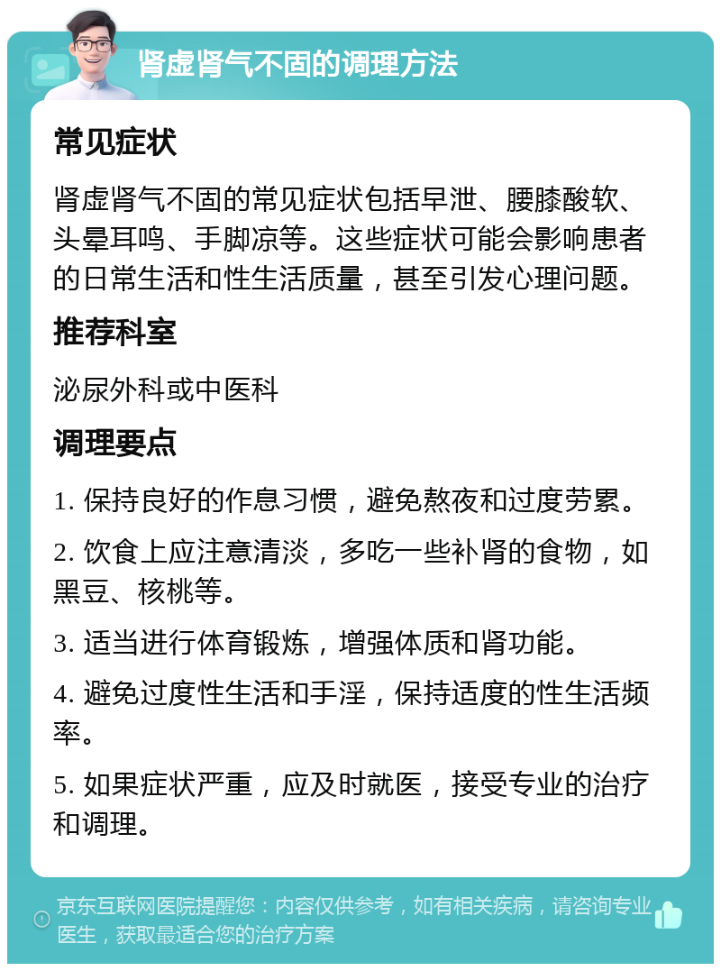 肾虚肾气不固的调理方法 常见症状 肾虚肾气不固的常见症状包括早泄、腰膝酸软、头晕耳鸣、手脚凉等。这些症状可能会影响患者的日常生活和性生活质量，甚至引发心理问题。 推荐科室 泌尿外科或中医科 调理要点 1. 保持良好的作息习惯，避免熬夜和过度劳累。 2. 饮食上应注意清淡，多吃一些补肾的食物，如黑豆、核桃等。 3. 适当进行体育锻炼，增强体质和肾功能。 4. 避免过度性生活和手淫，保持适度的性生活频率。 5. 如果症状严重，应及时就医，接受专业的治疗和调理。