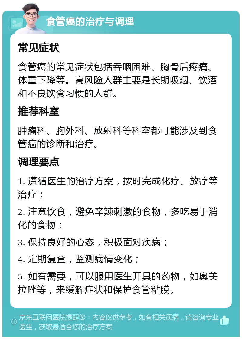 食管癌的治疗与调理 常见症状 食管癌的常见症状包括吞咽困难、胸骨后疼痛、体重下降等。高风险人群主要是长期吸烟、饮酒和不良饮食习惯的人群。 推荐科室 肿瘤科、胸外科、放射科等科室都可能涉及到食管癌的诊断和治疗。 调理要点 1. 遵循医生的治疗方案，按时完成化疗、放疗等治疗； 2. 注意饮食，避免辛辣刺激的食物，多吃易于消化的食物； 3. 保持良好的心态，积极面对疾病； 4. 定期复查，监测病情变化； 5. 如有需要，可以服用医生开具的药物，如奥美拉唑等，来缓解症状和保护食管粘膜。