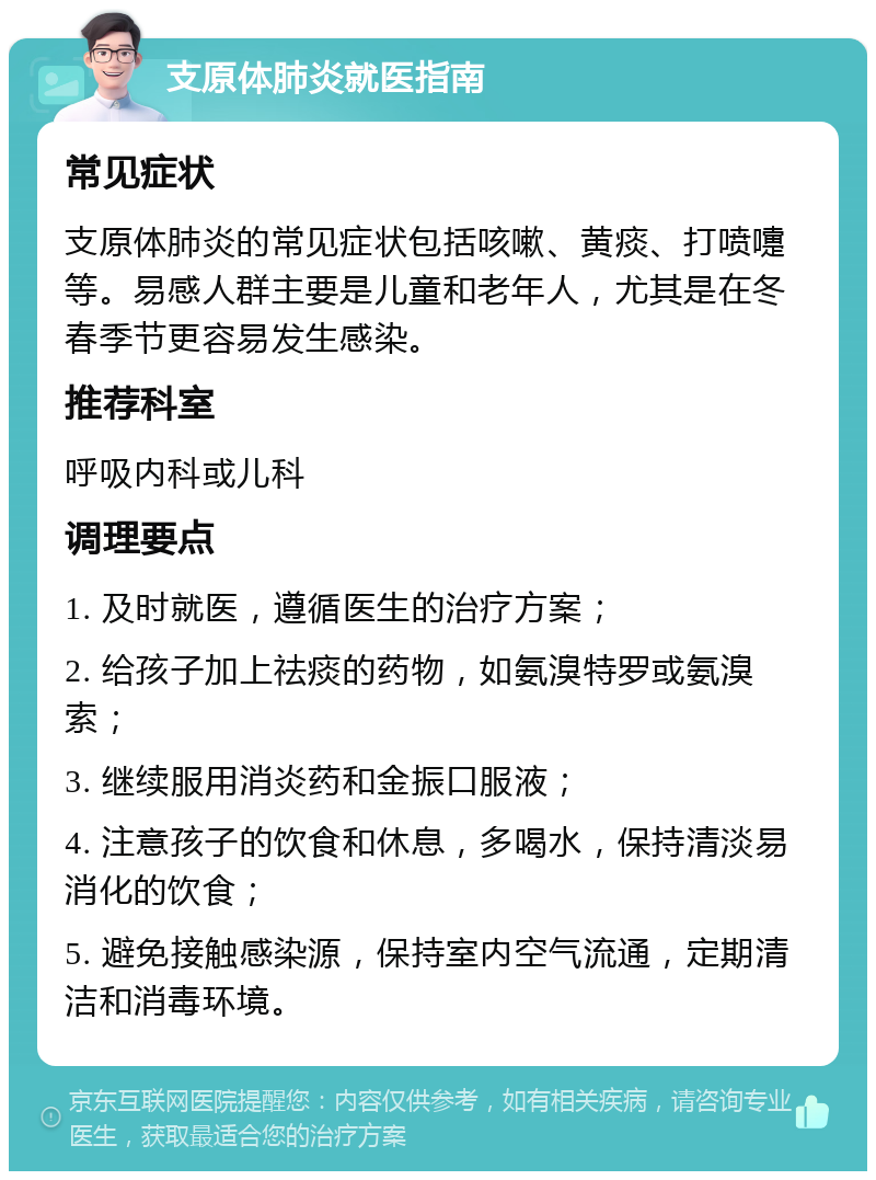 支原体肺炎就医指南 常见症状 支原体肺炎的常见症状包括咳嗽、黄痰、打喷嚏等。易感人群主要是儿童和老年人，尤其是在冬春季节更容易发生感染。 推荐科室 呼吸内科或儿科 调理要点 1. 及时就医，遵循医生的治疗方案； 2. 给孩子加上祛痰的药物，如氨溴特罗或氨溴索； 3. 继续服用消炎药和金振口服液； 4. 注意孩子的饮食和休息，多喝水，保持清淡易消化的饮食； 5. 避免接触感染源，保持室内空气流通，定期清洁和消毒环境。