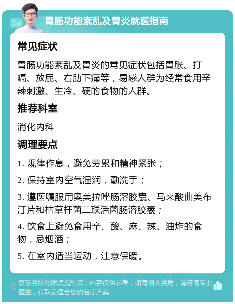 胃肠功能紊乱及胃炎就医指南 常见症状 胃肠功能紊乱及胃炎的常见症状包括胃胀、打嗝、放屁、右肋下痛等，易感人群为经常食用辛辣刺激、生冷、硬的食物的人群。 推荐科室 消化内科 调理要点 1. 规律作息，避免劳累和精神紧张； 2. 保持室内空气湿润，勤洗手； 3. 遵医嘱服用奥美拉唑肠溶胶囊、马来酸曲美布汀片和枯草杆菌二联活菌肠溶胶囊； 4. 饮食上避免食用辛、酸、麻、辣、油炸的食物，忌烟酒； 5. 在室内适当运动，注意保暖。