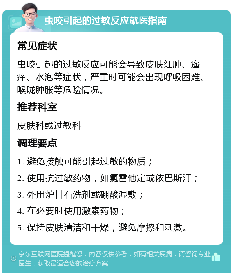 虫咬引起的过敏反应就医指南 常见症状 虫咬引起的过敏反应可能会导致皮肤红肿、瘙痒、水泡等症状，严重时可能会出现呼吸困难、喉咙肿胀等危险情况。 推荐科室 皮肤科或过敏科 调理要点 1. 避免接触可能引起过敏的物质； 2. 使用抗过敏药物，如氯雷他定或依巴斯汀； 3. 外用炉甘石洗剂或硼酸湿敷； 4. 在必要时使用激素药物； 5. 保持皮肤清洁和干燥，避免摩擦和刺激。