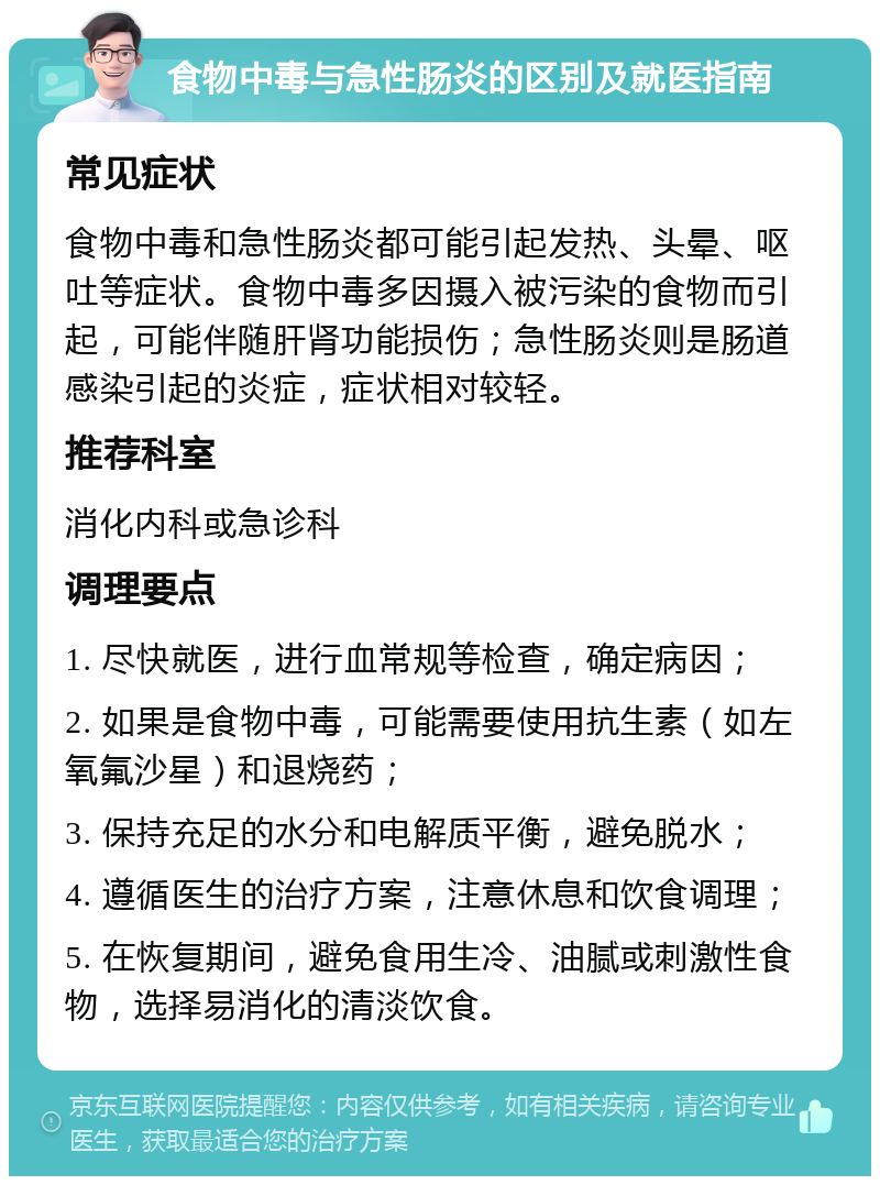 食物中毒与急性肠炎的区别及就医指南 常见症状 食物中毒和急性肠炎都可能引起发热、头晕、呕吐等症状。食物中毒多因摄入被污染的食物而引起，可能伴随肝肾功能损伤；急性肠炎则是肠道感染引起的炎症，症状相对较轻。 推荐科室 消化内科或急诊科 调理要点 1. 尽快就医，进行血常规等检查，确定病因； 2. 如果是食物中毒，可能需要使用抗生素（如左氧氟沙星）和退烧药； 3. 保持充足的水分和电解质平衡，避免脱水； 4. 遵循医生的治疗方案，注意休息和饮食调理； 5. 在恢复期间，避免食用生冷、油腻或刺激性食物，选择易消化的清淡饮食。