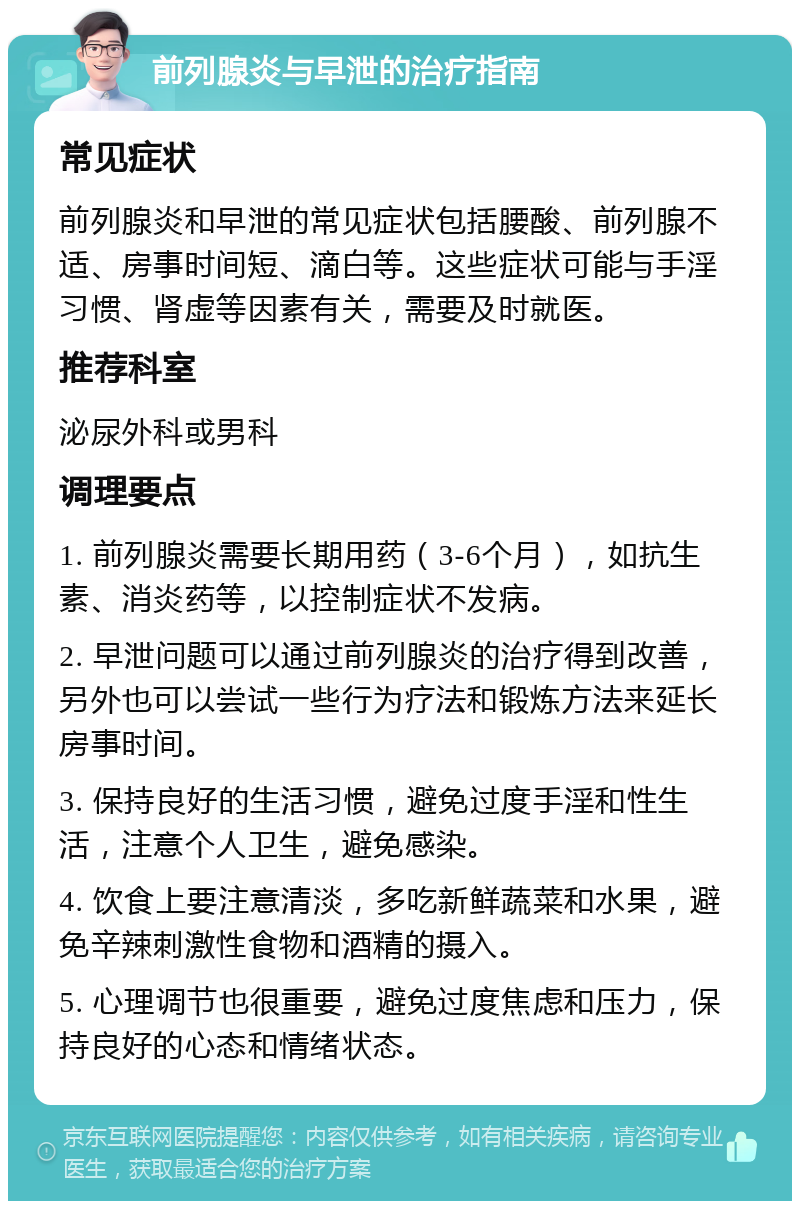 前列腺炎与早泄的治疗指南 常见症状 前列腺炎和早泄的常见症状包括腰酸、前列腺不适、房事时间短、滴白等。这些症状可能与手淫习惯、肾虚等因素有关，需要及时就医。 推荐科室 泌尿外科或男科 调理要点 1. 前列腺炎需要长期用药（3-6个月），如抗生素、消炎药等，以控制症状不发病。 2. 早泄问题可以通过前列腺炎的治疗得到改善，另外也可以尝试一些行为疗法和锻炼方法来延长房事时间。 3. 保持良好的生活习惯，避免过度手淫和性生活，注意个人卫生，避免感染。 4. 饮食上要注意清淡，多吃新鲜蔬菜和水果，避免辛辣刺激性食物和酒精的摄入。 5. 心理调节也很重要，避免过度焦虑和压力，保持良好的心态和情绪状态。