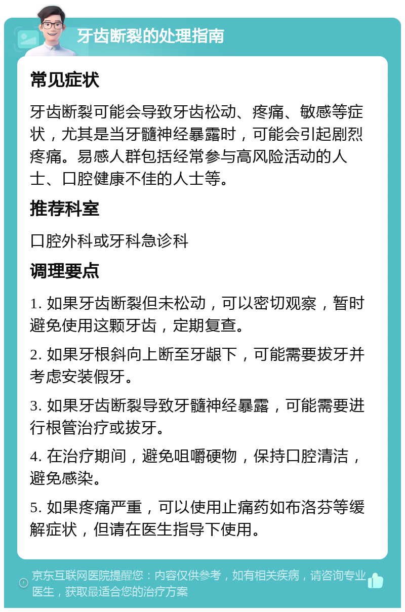 牙齿断裂的处理指南 常见症状 牙齿断裂可能会导致牙齿松动、疼痛、敏感等症状，尤其是当牙髓神经暴露时，可能会引起剧烈疼痛。易感人群包括经常参与高风险活动的人士、口腔健康不佳的人士等。 推荐科室 口腔外科或牙科急诊科 调理要点 1. 如果牙齿断裂但未松动，可以密切观察，暂时避免使用这颗牙齿，定期复查。 2. 如果牙根斜向上断至牙龈下，可能需要拔牙并考虑安装假牙。 3. 如果牙齿断裂导致牙髓神经暴露，可能需要进行根管治疗或拔牙。 4. 在治疗期间，避免咀嚼硬物，保持口腔清洁，避免感染。 5. 如果疼痛严重，可以使用止痛药如布洛芬等缓解症状，但请在医生指导下使用。