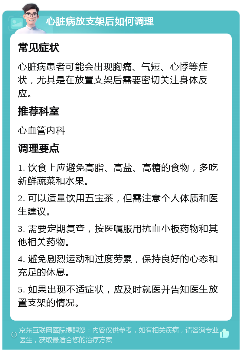 心脏病放支架后如何调理 常见症状 心脏病患者可能会出现胸痛、气短、心悸等症状，尤其是在放置支架后需要密切关注身体反应。 推荐科室 心血管内科 调理要点 1. 饮食上应避免高脂、高盐、高糖的食物，多吃新鲜蔬菜和水果。 2. 可以适量饮用五宝茶，但需注意个人体质和医生建议。 3. 需要定期复查，按医嘱服用抗血小板药物和其他相关药物。 4. 避免剧烈运动和过度劳累，保持良好的心态和充足的休息。 5. 如果出现不适症状，应及时就医并告知医生放置支架的情况。