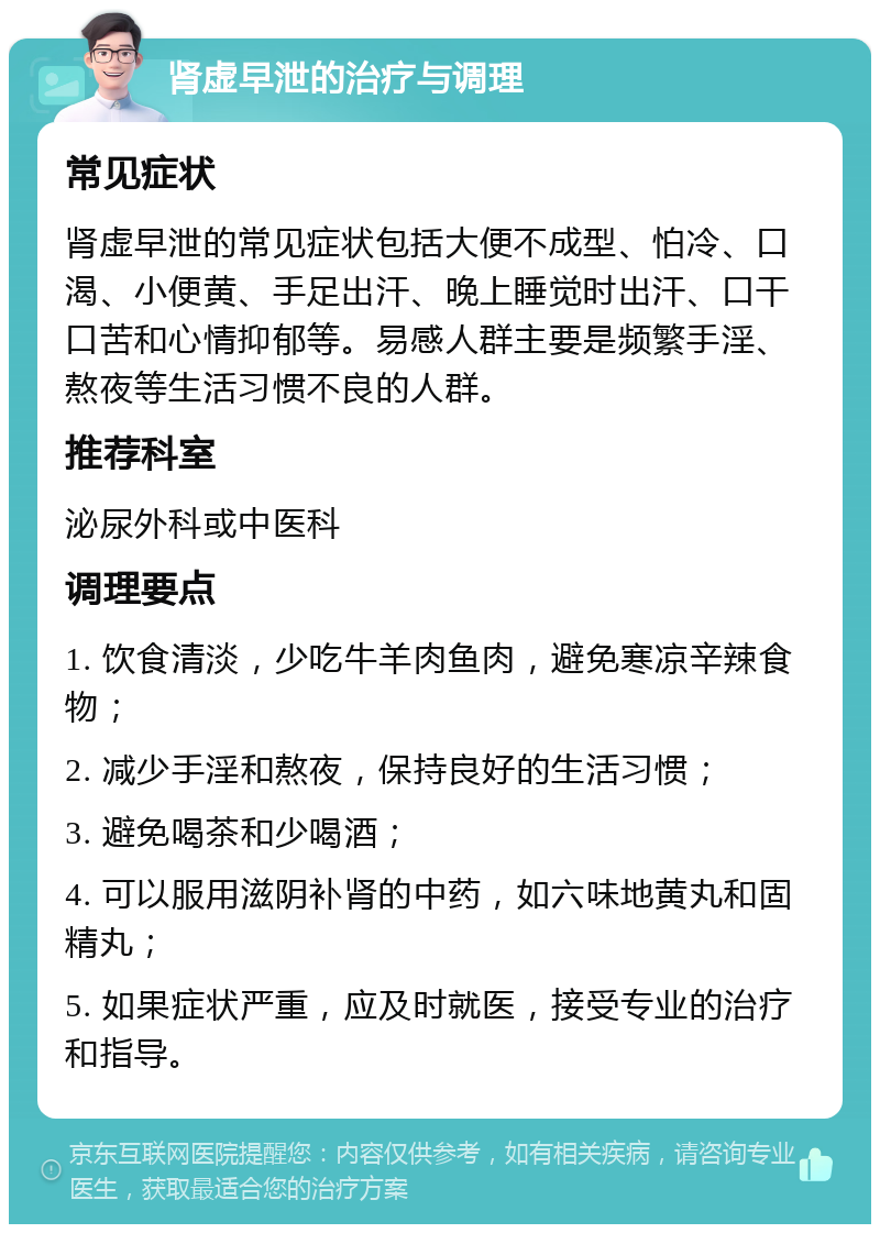 肾虚早泄的治疗与调理 常见症状 肾虚早泄的常见症状包括大便不成型、怕冷、口渴、小便黄、手足出汗、晚上睡觉时出汗、口干口苦和心情抑郁等。易感人群主要是频繁手淫、熬夜等生活习惯不良的人群。 推荐科室 泌尿外科或中医科 调理要点 1. 饮食清淡，少吃牛羊肉鱼肉，避免寒凉辛辣食物； 2. 减少手淫和熬夜，保持良好的生活习惯； 3. 避免喝茶和少喝酒； 4. 可以服用滋阴补肾的中药，如六味地黄丸和固精丸； 5. 如果症状严重，应及时就医，接受专业的治疗和指导。