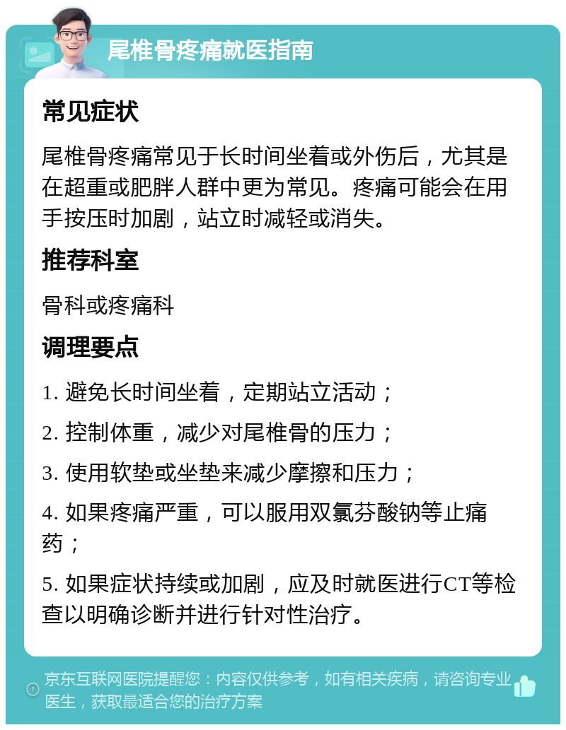 尾椎骨疼痛就医指南 常见症状 尾椎骨疼痛常见于长时间坐着或外伤后，尤其是在超重或肥胖人群中更为常见。疼痛可能会在用手按压时加剧，站立时减轻或消失。 推荐科室 骨科或疼痛科 调理要点 1. 避免长时间坐着，定期站立活动； 2. 控制体重，减少对尾椎骨的压力； 3. 使用软垫或坐垫来减少摩擦和压力； 4. 如果疼痛严重，可以服用双氯芬酸钠等止痛药； 5. 如果症状持续或加剧，应及时就医进行CT等检查以明确诊断并进行针对性治疗。