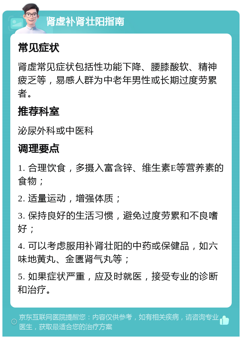 肾虚补肾壮阳指南 常见症状 肾虚常见症状包括性功能下降、腰膝酸软、精神疲乏等，易感人群为中老年男性或长期过度劳累者。 推荐科室 泌尿外科或中医科 调理要点 1. 合理饮食，多摄入富含锌、维生素E等营养素的食物； 2. 适量运动，增强体质； 3. 保持良好的生活习惯，避免过度劳累和不良嗜好； 4. 可以考虑服用补肾壮阳的中药或保健品，如六味地黄丸、金匮肾气丸等； 5. 如果症状严重，应及时就医，接受专业的诊断和治疗。