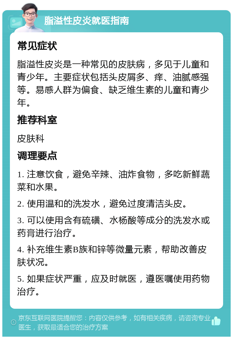 脂溢性皮炎就医指南 常见症状 脂溢性皮炎是一种常见的皮肤病，多见于儿童和青少年。主要症状包括头皮屑多、痒、油腻感强等。易感人群为偏食、缺乏维生素的儿童和青少年。 推荐科室 皮肤科 调理要点 1. 注意饮食，避免辛辣、油炸食物，多吃新鲜蔬菜和水果。 2. 使用温和的洗发水，避免过度清洁头皮。 3. 可以使用含有硫磺、水杨酸等成分的洗发水或药膏进行治疗。 4. 补充维生素B族和锌等微量元素，帮助改善皮肤状况。 5. 如果症状严重，应及时就医，遵医嘱使用药物治疗。