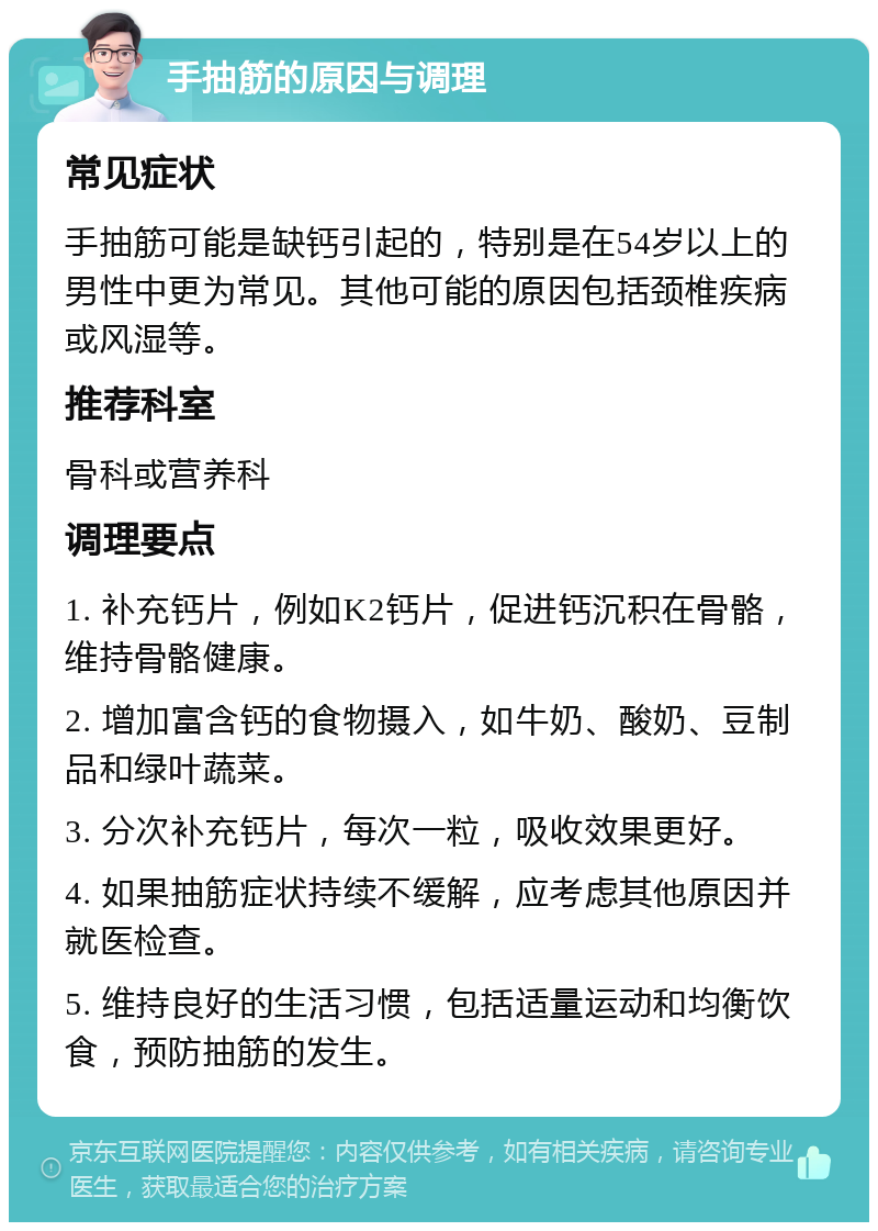 手抽筋的原因与调理 常见症状 手抽筋可能是缺钙引起的，特别是在54岁以上的男性中更为常见。其他可能的原因包括颈椎疾病或风湿等。 推荐科室 骨科或营养科 调理要点 1. 补充钙片，例如K2钙片，促进钙沉积在骨骼，维持骨骼健康。 2. 增加富含钙的食物摄入，如牛奶、酸奶、豆制品和绿叶蔬菜。 3. 分次补充钙片，每次一粒，吸收效果更好。 4. 如果抽筋症状持续不缓解，应考虑其他原因并就医检查。 5. 维持良好的生活习惯，包括适量运动和均衡饮食，预防抽筋的发生。