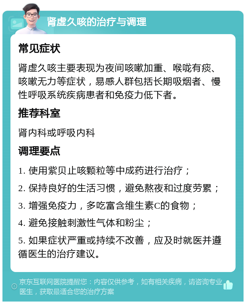 肾虚久咳的治疗与调理 常见症状 肾虚久咳主要表现为夜间咳嗽加重、喉咙有痰、咳嗽无力等症状，易感人群包括长期吸烟者、慢性呼吸系统疾病患者和免疫力低下者。 推荐科室 肾内科或呼吸内科 调理要点 1. 使用紫贝止咳颗粒等中成药进行治疗； 2. 保持良好的生活习惯，避免熬夜和过度劳累； 3. 增强免疫力，多吃富含维生素C的食物； 4. 避免接触刺激性气体和粉尘； 5. 如果症状严重或持续不改善，应及时就医并遵循医生的治疗建议。