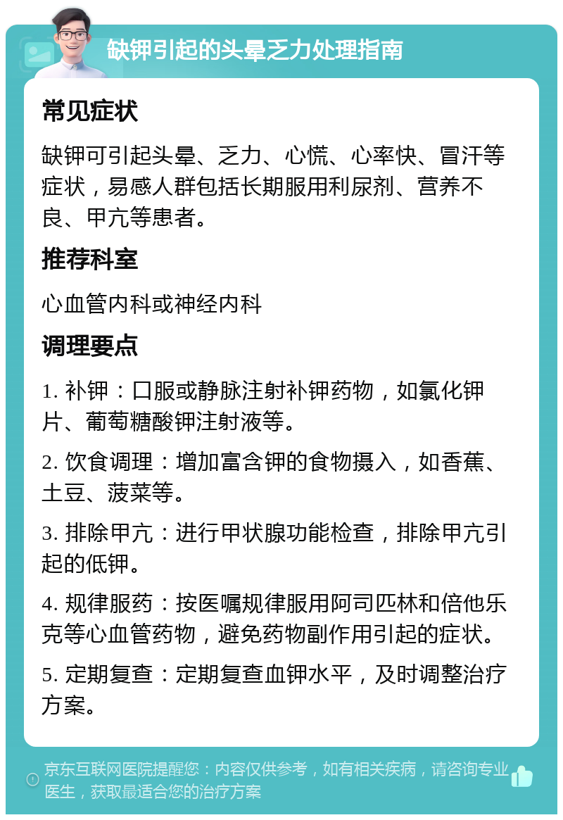 缺钾引起的头晕乏力处理指南 常见症状 缺钾可引起头晕、乏力、心慌、心率快、冒汗等症状，易感人群包括长期服用利尿剂、营养不良、甲亢等患者。 推荐科室 心血管内科或神经内科 调理要点 1. 补钾：口服或静脉注射补钾药物，如氯化钾片、葡萄糖酸钾注射液等。 2. 饮食调理：增加富含钾的食物摄入，如香蕉、土豆、菠菜等。 3. 排除甲亢：进行甲状腺功能检查，排除甲亢引起的低钾。 4. 规律服药：按医嘱规律服用阿司匹林和倍他乐克等心血管药物，避免药物副作用引起的症状。 5. 定期复查：定期复查血钾水平，及时调整治疗方案。