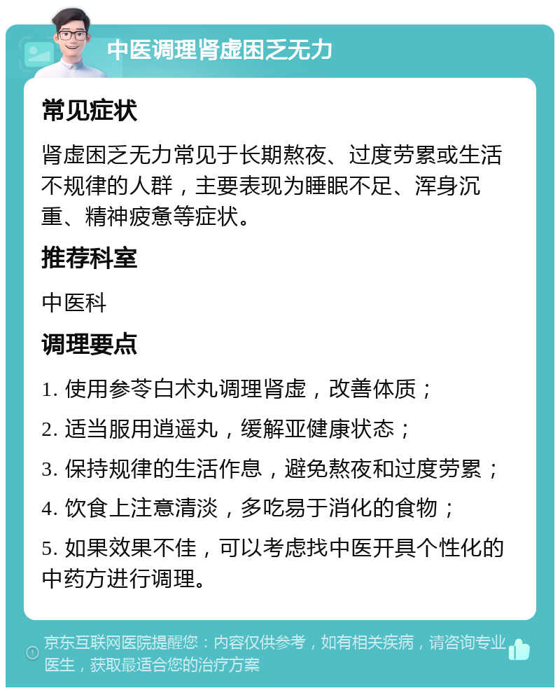 中医调理肾虚困乏无力 常见症状 肾虚困乏无力常见于长期熬夜、过度劳累或生活不规律的人群，主要表现为睡眠不足、浑身沉重、精神疲惫等症状。 推荐科室 中医科 调理要点 1. 使用参苓白术丸调理肾虚，改善体质； 2. 适当服用逍遥丸，缓解亚健康状态； 3. 保持规律的生活作息，避免熬夜和过度劳累； 4. 饮食上注意清淡，多吃易于消化的食物； 5. 如果效果不佳，可以考虑找中医开具个性化的中药方进行调理。