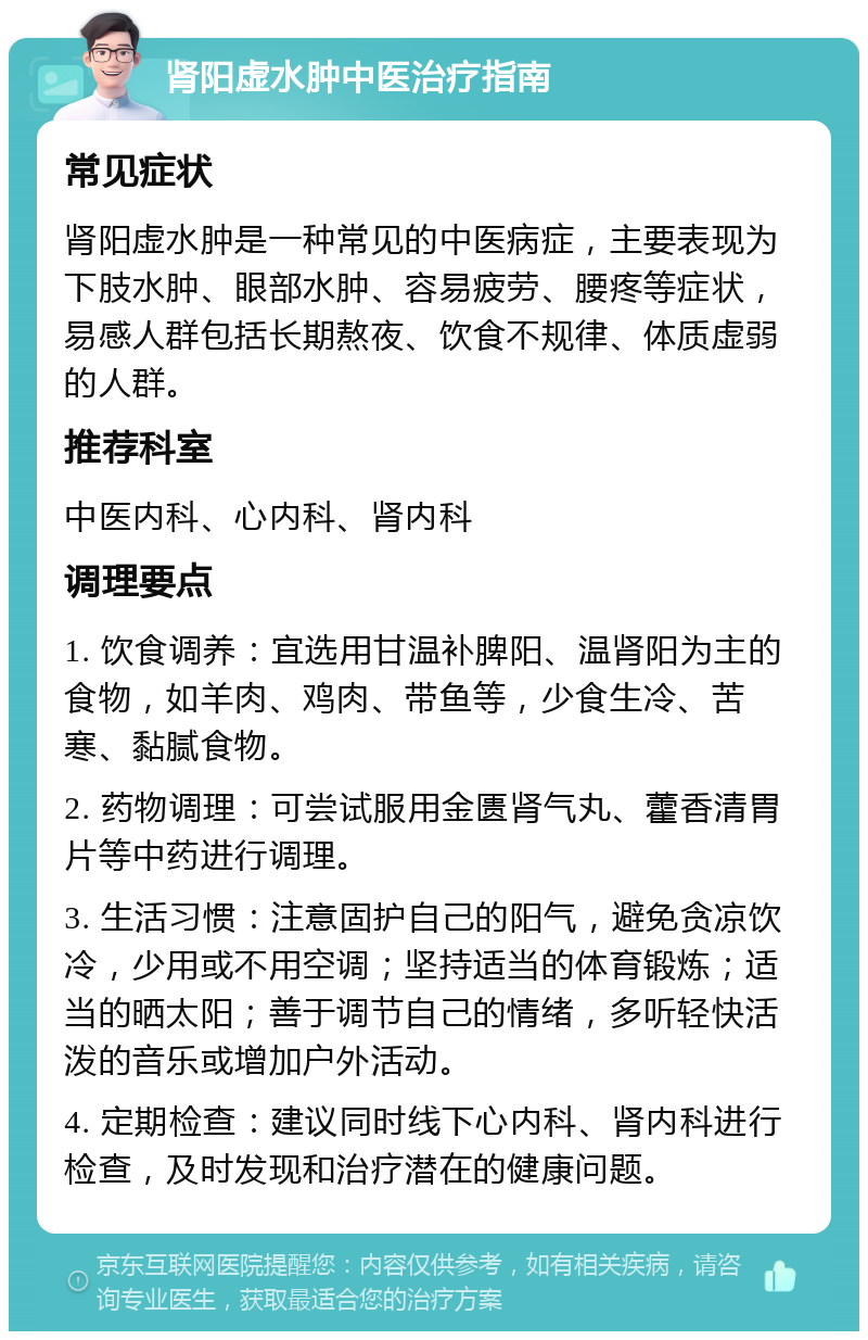 肾阳虚水肿中医治疗指南 常见症状 肾阳虚水肿是一种常见的中医病症，主要表现为下肢水肿、眼部水肿、容易疲劳、腰疼等症状，易感人群包括长期熬夜、饮食不规律、体质虚弱的人群。 推荐科室 中医内科、心内科、肾内科 调理要点 1. 饮食调养：宜选用甘温补脾阳、温肾阳为主的食物，如羊肉、鸡肉、带鱼等，少食生冷、苦寒、黏腻食物。 2. 药物调理：可尝试服用金匮肾气丸、藿香清胃片等中药进行调理。 3. 生活习惯：注意固护自己的阳气，避免贪凉饮冷，少用或不用空调；坚持适当的体育锻炼；适当的晒太阳；善于调节自己的情绪，多听轻快活泼的音乐或增加户外活动。 4. 定期检查：建议同时线下心内科、肾内科进行检查，及时发现和治疗潜在的健康问题。