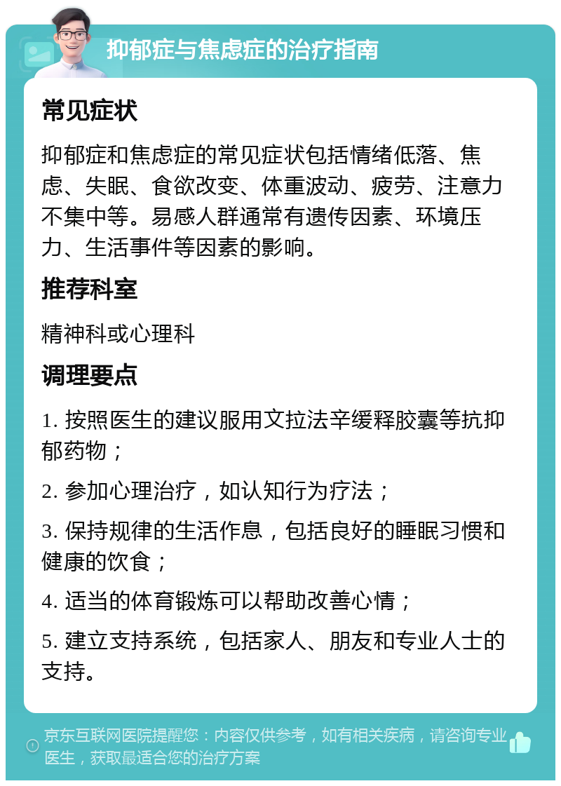 抑郁症与焦虑症的治疗指南 常见症状 抑郁症和焦虑症的常见症状包括情绪低落、焦虑、失眠、食欲改变、体重波动、疲劳、注意力不集中等。易感人群通常有遗传因素、环境压力、生活事件等因素的影响。 推荐科室 精神科或心理科 调理要点 1. 按照医生的建议服用文拉法辛缓释胶囊等抗抑郁药物； 2. 参加心理治疗，如认知行为疗法； 3. 保持规律的生活作息，包括良好的睡眠习惯和健康的饮食； 4. 适当的体育锻炼可以帮助改善心情； 5. 建立支持系统，包括家人、朋友和专业人士的支持。