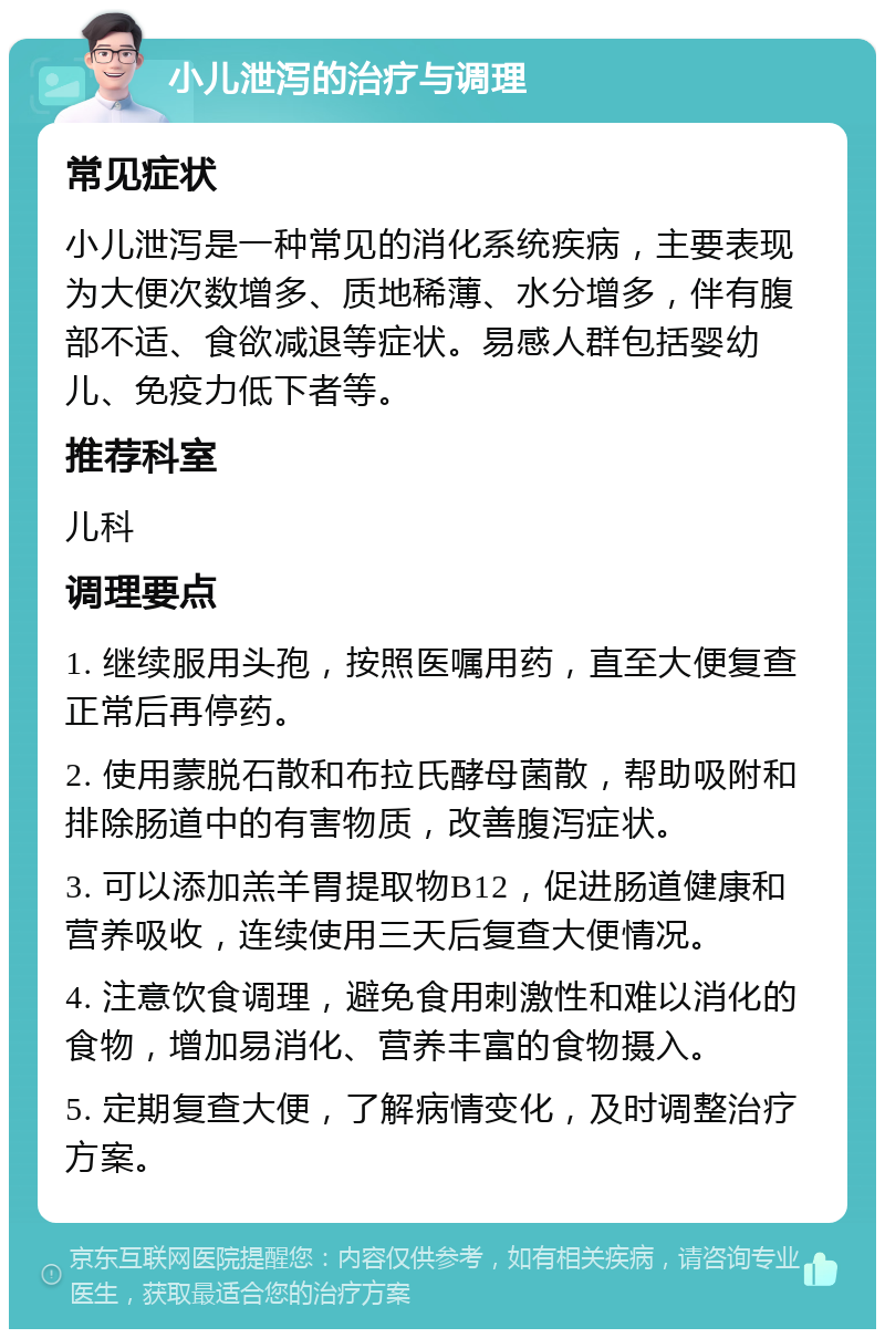 小儿泄泻的治疗与调理 常见症状 小儿泄泻是一种常见的消化系统疾病，主要表现为大便次数增多、质地稀薄、水分增多，伴有腹部不适、食欲减退等症状。易感人群包括婴幼儿、免疫力低下者等。 推荐科室 儿科 调理要点 1. 继续服用头孢，按照医嘱用药，直至大便复查正常后再停药。 2. 使用蒙脱石散和布拉氏酵母菌散，帮助吸附和排除肠道中的有害物质，改善腹泻症状。 3. 可以添加羔羊胃提取物B12，促进肠道健康和营养吸收，连续使用三天后复查大便情况。 4. 注意饮食调理，避免食用刺激性和难以消化的食物，增加易消化、营养丰富的食物摄入。 5. 定期复查大便，了解病情变化，及时调整治疗方案。