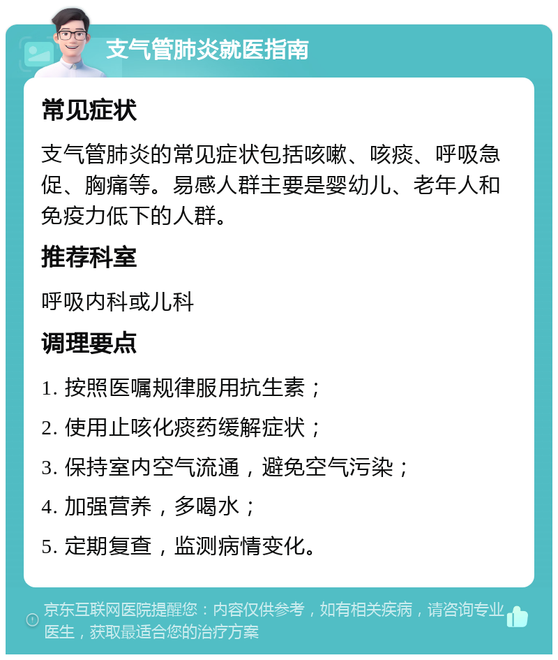 支气管肺炎就医指南 常见症状 支气管肺炎的常见症状包括咳嗽、咳痰、呼吸急促、胸痛等。易感人群主要是婴幼儿、老年人和免疫力低下的人群。 推荐科室 呼吸内科或儿科 调理要点 1. 按照医嘱规律服用抗生素； 2. 使用止咳化痰药缓解症状； 3. 保持室内空气流通，避免空气污染； 4. 加强营养，多喝水； 5. 定期复查，监测病情变化。