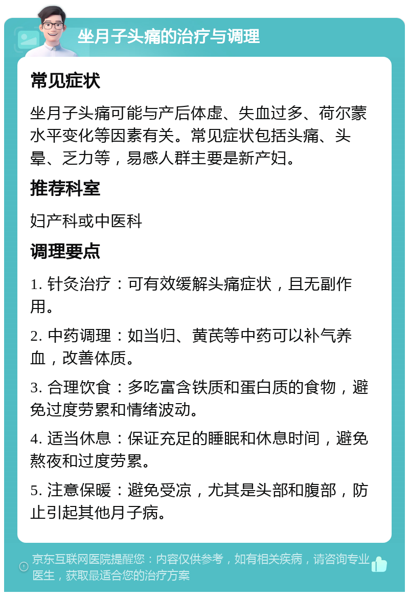 坐月子头痛的治疗与调理 常见症状 坐月子头痛可能与产后体虚、失血过多、荷尔蒙水平变化等因素有关。常见症状包括头痛、头晕、乏力等，易感人群主要是新产妇。 推荐科室 妇产科或中医科 调理要点 1. 针灸治疗：可有效缓解头痛症状，且无副作用。 2. 中药调理：如当归、黄芪等中药可以补气养血，改善体质。 3. 合理饮食：多吃富含铁质和蛋白质的食物，避免过度劳累和情绪波动。 4. 适当休息：保证充足的睡眠和休息时间，避免熬夜和过度劳累。 5. 注意保暖：避免受凉，尤其是头部和腹部，防止引起其他月子病。