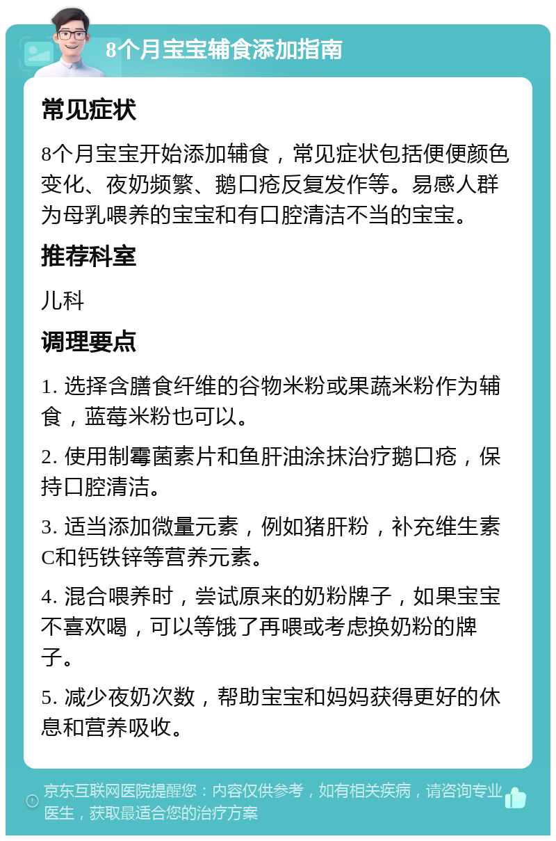 8个月宝宝辅食添加指南 常见症状 8个月宝宝开始添加辅食，常见症状包括便便颜色变化、夜奶频繁、鹅口疮反复发作等。易感人群为母乳喂养的宝宝和有口腔清洁不当的宝宝。 推荐科室 儿科 调理要点 1. 选择含膳食纤维的谷物米粉或果蔬米粉作为辅食，蓝莓米粉也可以。 2. 使用制霉菌素片和鱼肝油涂抹治疗鹅口疮，保持口腔清洁。 3. 适当添加微量元素，例如猪肝粉，补充维生素C和钙铁锌等营养元素。 4. 混合喂养时，尝试原来的奶粉牌子，如果宝宝不喜欢喝，可以等饿了再喂或考虑换奶粉的牌子。 5. 减少夜奶次数，帮助宝宝和妈妈获得更好的休息和营养吸收。