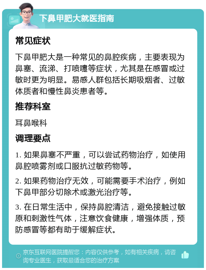 下鼻甲肥大就医指南 常见症状 下鼻甲肥大是一种常见的鼻腔疾病，主要表现为鼻塞、流涕、打喷嚏等症状，尤其是在感冒或过敏时更为明显。易感人群包括长期吸烟者、过敏体质者和慢性鼻炎患者等。 推荐科室 耳鼻喉科 调理要点 1. 如果鼻塞不严重，可以尝试药物治疗，如使用鼻腔喷雾剂或口服抗过敏药物等。 2. 如果药物治疗无效，可能需要手术治疗，例如下鼻甲部分切除术或激光治疗等。 3. 在日常生活中，保持鼻腔清洁，避免接触过敏原和刺激性气体，注意饮食健康，增强体质，预防感冒等都有助于缓解症状。