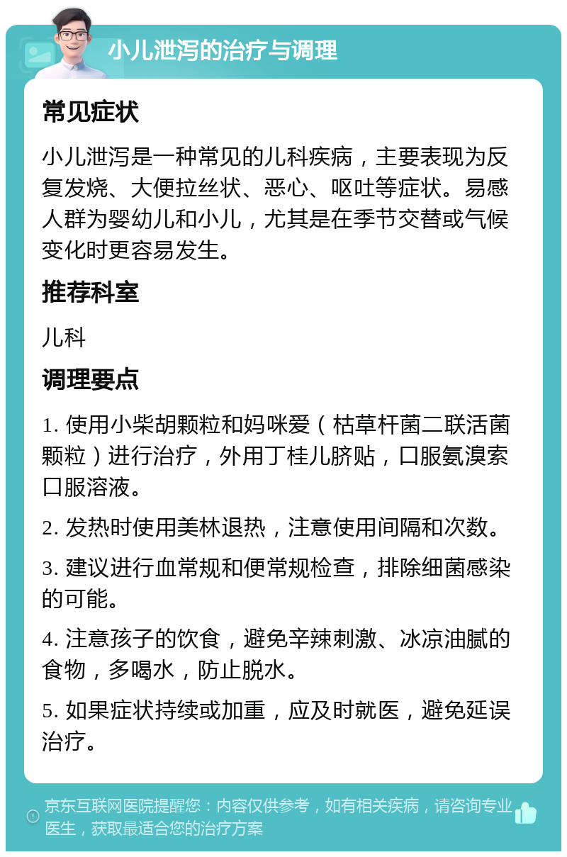 小儿泄泻的治疗与调理 常见症状 小儿泄泻是一种常见的儿科疾病，主要表现为反复发烧、大便拉丝状、恶心、呕吐等症状。易感人群为婴幼儿和小儿，尤其是在季节交替或气候变化时更容易发生。 推荐科室 儿科 调理要点 1. 使用小柴胡颗粒和妈咪爱（枯草杆菌二联活菌颗粒）进行治疗，外用丁桂儿脐贴，口服氨溴索口服溶液。 2. 发热时使用美林退热，注意使用间隔和次数。 3. 建议进行血常规和便常规检查，排除细菌感染的可能。 4. 注意孩子的饮食，避免辛辣刺激、冰凉油腻的食物，多喝水，防止脱水。 5. 如果症状持续或加重，应及时就医，避免延误治疗。