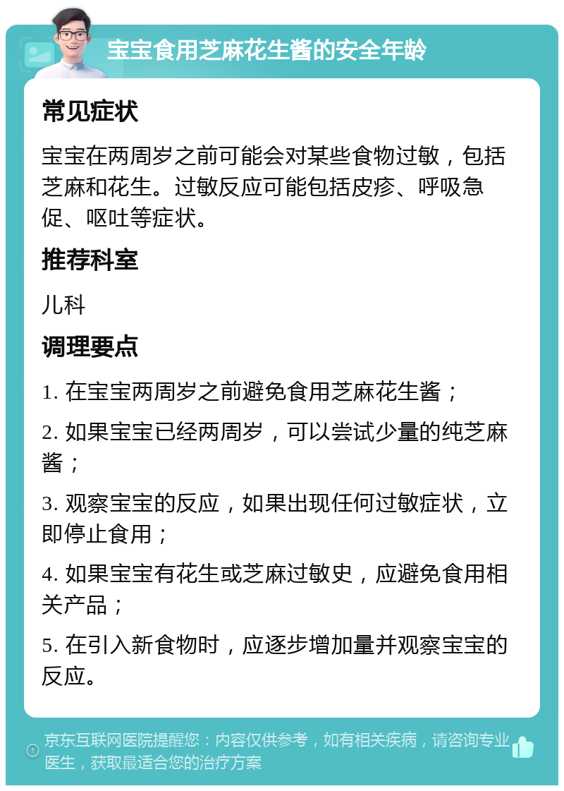 宝宝食用芝麻花生酱的安全年龄 常见症状 宝宝在两周岁之前可能会对某些食物过敏，包括芝麻和花生。过敏反应可能包括皮疹、呼吸急促、呕吐等症状。 推荐科室 儿科 调理要点 1. 在宝宝两周岁之前避免食用芝麻花生酱； 2. 如果宝宝已经两周岁，可以尝试少量的纯芝麻酱； 3. 观察宝宝的反应，如果出现任何过敏症状，立即停止食用； 4. 如果宝宝有花生或芝麻过敏史，应避免食用相关产品； 5. 在引入新食物时，应逐步增加量并观察宝宝的反应。