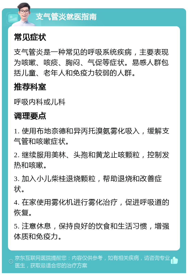 支气管炎就医指南 常见症状 支气管炎是一种常见的呼吸系统疾病，主要表现为咳嗽、咳痰、胸闷、气促等症状。易感人群包括儿童、老年人和免疫力较弱的人群。 推荐科室 呼吸内科或儿科 调理要点 1. 使用布地奈德和异丙托溴氨雾化吸入，缓解支气管和咳嗽症状。 2. 继续服用美林、头孢和黄龙止咳颗粒，控制发热和咳嗽。 3. 加入小儿柴桂退烧颗粒，帮助退烧和改善症状。 4. 在家使用雾化机进行雾化治疗，促进呼吸道的恢复。 5. 注意休息，保持良好的饮食和生活习惯，增强体质和免疫力。