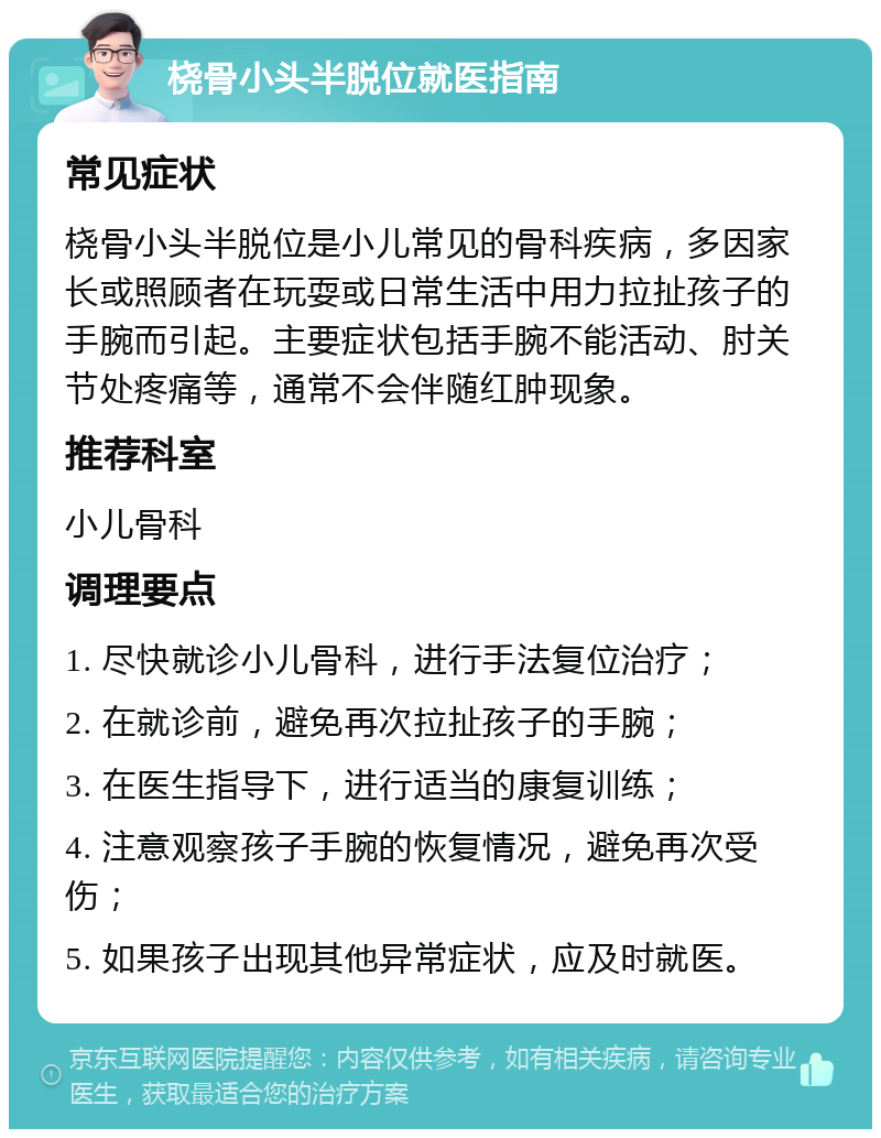 桡骨小头半脱位就医指南 常见症状 桡骨小头半脱位是小儿常见的骨科疾病，多因家长或照顾者在玩耍或日常生活中用力拉扯孩子的手腕而引起。主要症状包括手腕不能活动、肘关节处疼痛等，通常不会伴随红肿现象。 推荐科室 小儿骨科 调理要点 1. 尽快就诊小儿骨科，进行手法复位治疗； 2. 在就诊前，避免再次拉扯孩子的手腕； 3. 在医生指导下，进行适当的康复训练； 4. 注意观察孩子手腕的恢复情况，避免再次受伤； 5. 如果孩子出现其他异常症状，应及时就医。