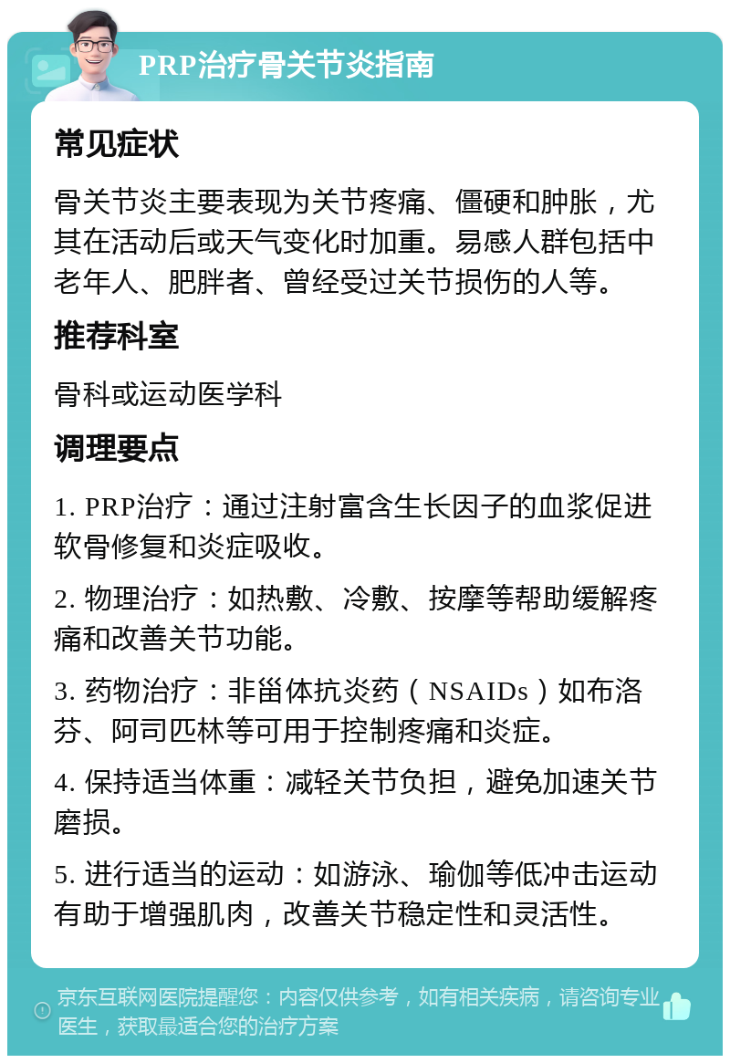 PRP治疗骨关节炎指南 常见症状 骨关节炎主要表现为关节疼痛、僵硬和肿胀，尤其在活动后或天气变化时加重。易感人群包括中老年人、肥胖者、曾经受过关节损伤的人等。 推荐科室 骨科或运动医学科 调理要点 1. PRP治疗：通过注射富含生长因子的血浆促进软骨修复和炎症吸收。 2. 物理治疗：如热敷、冷敷、按摩等帮助缓解疼痛和改善关节功能。 3. 药物治疗：非甾体抗炎药（NSAIDs）如布洛芬、阿司匹林等可用于控制疼痛和炎症。 4. 保持适当体重：减轻关节负担，避免加速关节磨损。 5. 进行适当的运动：如游泳、瑜伽等低冲击运动有助于增强肌肉，改善关节稳定性和灵活性。