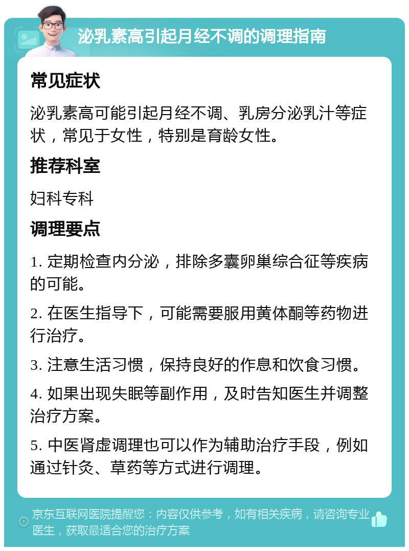 泌乳素高引起月经不调的调理指南 常见症状 泌乳素高可能引起月经不调、乳房分泌乳汁等症状，常见于女性，特别是育龄女性。 推荐科室 妇科专科 调理要点 1. 定期检查内分泌，排除多囊卵巢综合征等疾病的可能。 2. 在医生指导下，可能需要服用黄体酮等药物进行治疗。 3. 注意生活习惯，保持良好的作息和饮食习惯。 4. 如果出现失眠等副作用，及时告知医生并调整治疗方案。 5. 中医肾虚调理也可以作为辅助治疗手段，例如通过针灸、草药等方式进行调理。