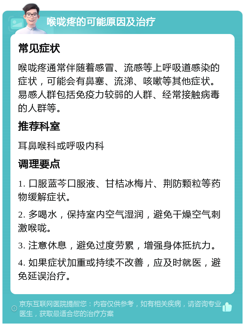 喉咙疼的可能原因及治疗 常见症状 喉咙疼通常伴随着感冒、流感等上呼吸道感染的症状，可能会有鼻塞、流涕、咳嗽等其他症状。易感人群包括免疫力较弱的人群、经常接触病毒的人群等。 推荐科室 耳鼻喉科或呼吸内科 调理要点 1. 口服蓝芩口服液、甘桔冰梅片、荆防颗粒等药物缓解症状。 2. 多喝水，保持室内空气湿润，避免干燥空气刺激喉咙。 3. 注意休息，避免过度劳累，增强身体抵抗力。 4. 如果症状加重或持续不改善，应及时就医，避免延误治疗。