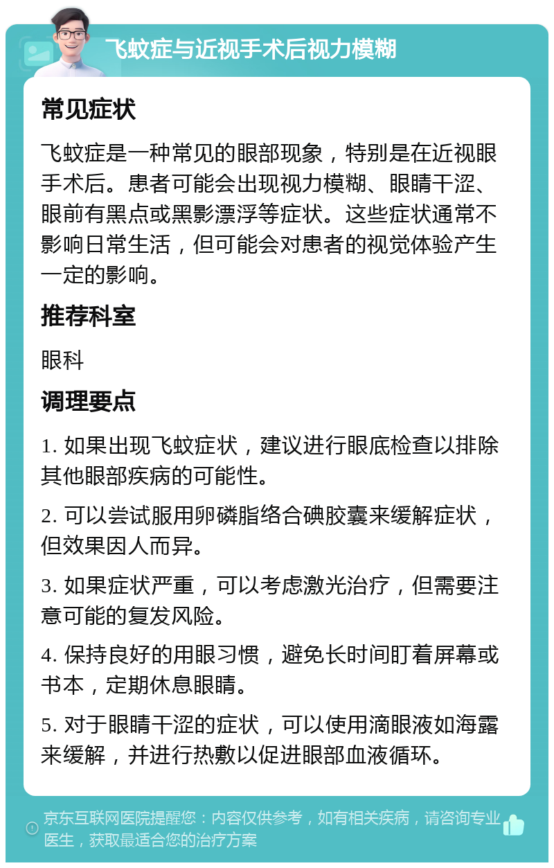 飞蚊症与近视手术后视力模糊 常见症状 飞蚊症是一种常见的眼部现象，特别是在近视眼手术后。患者可能会出现视力模糊、眼睛干涩、眼前有黑点或黑影漂浮等症状。这些症状通常不影响日常生活，但可能会对患者的视觉体验产生一定的影响。 推荐科室 眼科 调理要点 1. 如果出现飞蚊症状，建议进行眼底检查以排除其他眼部疾病的可能性。 2. 可以尝试服用卵磷脂络合碘胶囊来缓解症状，但效果因人而异。 3. 如果症状严重，可以考虑激光治疗，但需要注意可能的复发风险。 4. 保持良好的用眼习惯，避免长时间盯着屏幕或书本，定期休息眼睛。 5. 对于眼睛干涩的症状，可以使用滴眼液如海露来缓解，并进行热敷以促进眼部血液循环。