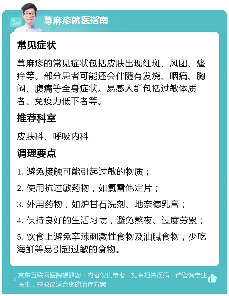 荨麻疹就医指南 常见症状 荨麻疹的常见症状包括皮肤出现红斑、风团、瘙痒等。部分患者可能还会伴随有发烧、咽痛、胸闷、腹痛等全身症状。易感人群包括过敏体质者、免疫力低下者等。 推荐科室 皮肤科、呼吸内科 调理要点 1. 避免接触可能引起过敏的物质； 2. 使用抗过敏药物，如氯雷他定片； 3. 外用药物，如炉甘石洗剂、地奈德乳膏； 4. 保持良好的生活习惯，避免熬夜、过度劳累； 5. 饮食上避免辛辣刺激性食物及油腻食物，少吃海鲜等易引起过敏的食物。