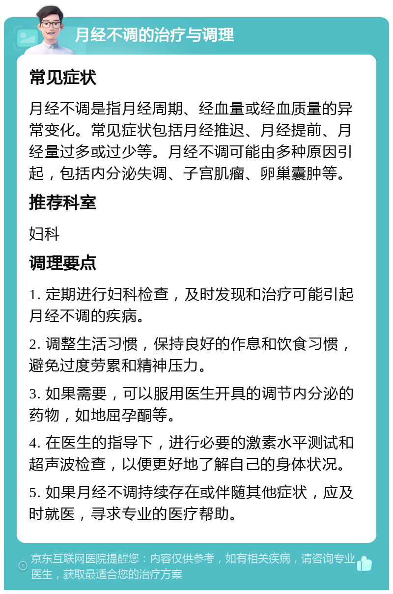 月经不调的治疗与调理 常见症状 月经不调是指月经周期、经血量或经血质量的异常变化。常见症状包括月经推迟、月经提前、月经量过多或过少等。月经不调可能由多种原因引起，包括内分泌失调、子宫肌瘤、卵巢囊肿等。 推荐科室 妇科 调理要点 1. 定期进行妇科检查，及时发现和治疗可能引起月经不调的疾病。 2. 调整生活习惯，保持良好的作息和饮食习惯，避免过度劳累和精神压力。 3. 如果需要，可以服用医生开具的调节内分泌的药物，如地屈孕酮等。 4. 在医生的指导下，进行必要的激素水平测试和超声波检查，以便更好地了解自己的身体状况。 5. 如果月经不调持续存在或伴随其他症状，应及时就医，寻求专业的医疗帮助。