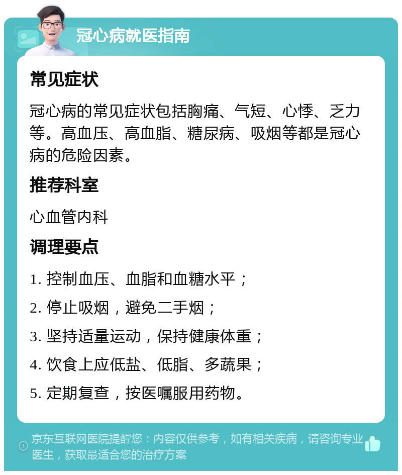 冠心病就医指南 常见症状 冠心病的常见症状包括胸痛、气短、心悸、乏力等。高血压、高血脂、糖尿病、吸烟等都是冠心病的危险因素。 推荐科室 心血管内科 调理要点 1. 控制血压、血脂和血糖水平； 2. 停止吸烟，避免二手烟； 3. 坚持适量运动，保持健康体重； 4. 饮食上应低盐、低脂、多蔬果； 5. 定期复查，按医嘱服用药物。