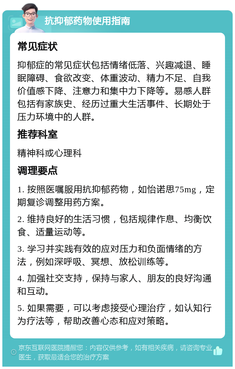 抗抑郁药物使用指南 常见症状 抑郁症的常见症状包括情绪低落、兴趣减退、睡眠障碍、食欲改变、体重波动、精力不足、自我价值感下降、注意力和集中力下降等。易感人群包括有家族史、经历过重大生活事件、长期处于压力环境中的人群。 推荐科室 精神科或心理科 调理要点 1. 按照医嘱服用抗抑郁药物，如怡诺思75mg，定期复诊调整用药方案。 2. 维持良好的生活习惯，包括规律作息、均衡饮食、适量运动等。 3. 学习并实践有效的应对压力和负面情绪的方法，例如深呼吸、冥想、放松训练等。 4. 加强社交支持，保持与家人、朋友的良好沟通和互动。 5. 如果需要，可以考虑接受心理治疗，如认知行为疗法等，帮助改善心态和应对策略。