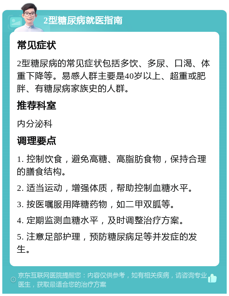 2型糖尿病就医指南 常见症状 2型糖尿病的常见症状包括多饮、多尿、口渴、体重下降等。易感人群主要是40岁以上、超重或肥胖、有糖尿病家族史的人群。 推荐科室 内分泌科 调理要点 1. 控制饮食，避免高糖、高脂肪食物，保持合理的膳食结构。 2. 适当运动，增强体质，帮助控制血糖水平。 3. 按医嘱服用降糖药物，如二甲双胍等。 4. 定期监测血糖水平，及时调整治疗方案。 5. 注意足部护理，预防糖尿病足等并发症的发生。