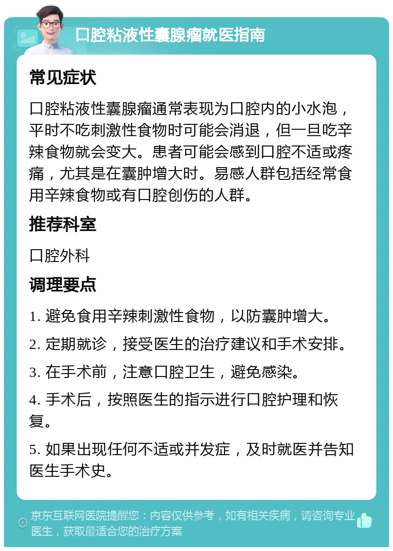 口腔粘液性囊腺瘤就医指南 常见症状 口腔粘液性囊腺瘤通常表现为口腔内的小水泡，平时不吃刺激性食物时可能会消退，但一旦吃辛辣食物就会变大。患者可能会感到口腔不适或疼痛，尤其是在囊肿增大时。易感人群包括经常食用辛辣食物或有口腔创伤的人群。 推荐科室 口腔外科 调理要点 1. 避免食用辛辣刺激性食物，以防囊肿增大。 2. 定期就诊，接受医生的治疗建议和手术安排。 3. 在手术前，注意口腔卫生，避免感染。 4. 手术后，按照医生的指示进行口腔护理和恢复。 5. 如果出现任何不适或并发症，及时就医并告知医生手术史。