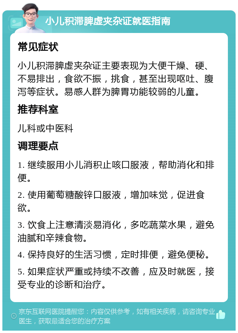 小儿积滞脾虚夹杂证就医指南 常见症状 小儿积滞脾虚夹杂证主要表现为大便干燥、硬、不易排出，食欲不振，挑食，甚至出现呕吐、腹泻等症状。易感人群为脾胃功能较弱的儿童。 推荐科室 儿科或中医科 调理要点 1. 继续服用小儿消积止咳口服液，帮助消化和排便。 2. 使用葡萄糖酸锌口服液，增加味觉，促进食欲。 3. 饮食上注意清淡易消化，多吃蔬菜水果，避免油腻和辛辣食物。 4. 保持良好的生活习惯，定时排便，避免便秘。 5. 如果症状严重或持续不改善，应及时就医，接受专业的诊断和治疗。