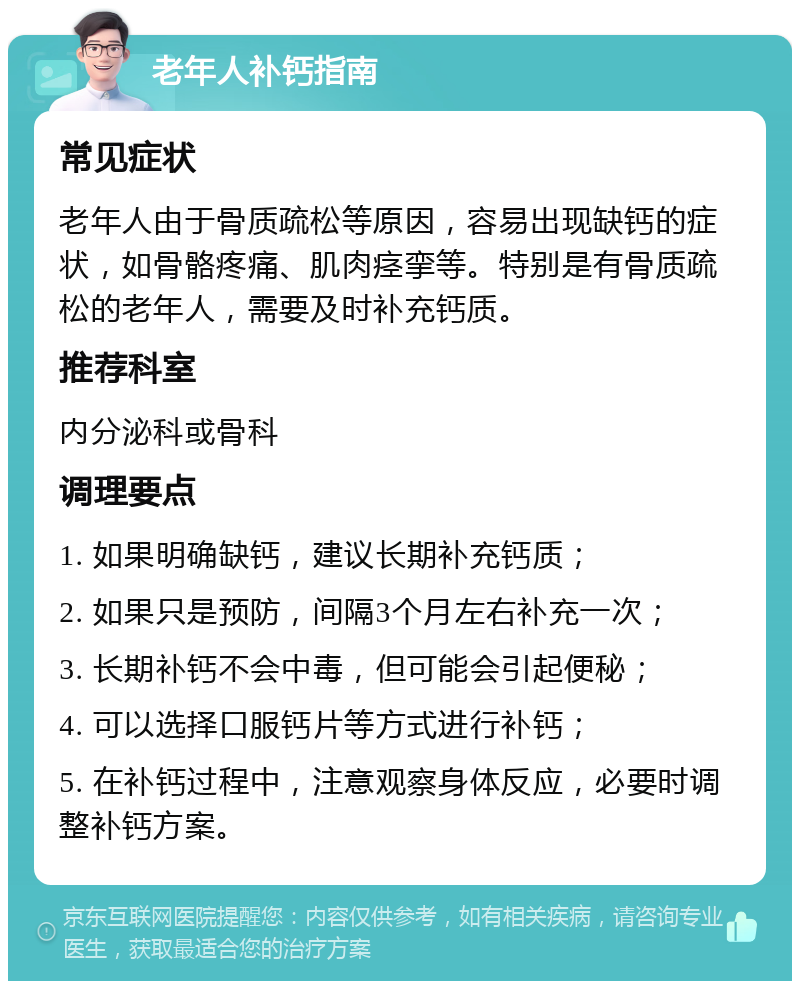 老年人补钙指南 常见症状 老年人由于骨质疏松等原因，容易出现缺钙的症状，如骨骼疼痛、肌肉痉挛等。特别是有骨质疏松的老年人，需要及时补充钙质。 推荐科室 内分泌科或骨科 调理要点 1. 如果明确缺钙，建议长期补充钙质； 2. 如果只是预防，间隔3个月左右补充一次； 3. 长期补钙不会中毒，但可能会引起便秘； 4. 可以选择口服钙片等方式进行补钙； 5. 在补钙过程中，注意观察身体反应，必要时调整补钙方案。