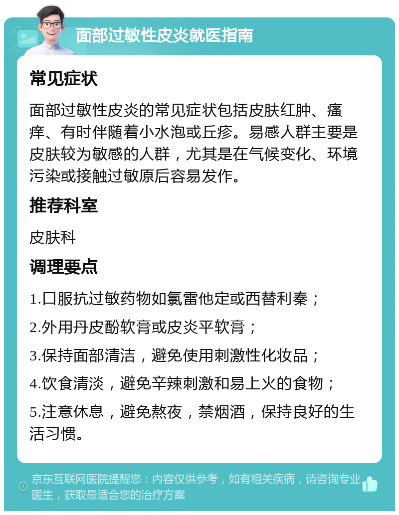 面部过敏性皮炎就医指南 常见症状 面部过敏性皮炎的常见症状包括皮肤红肿、瘙痒、有时伴随着小水泡或丘疹。易感人群主要是皮肤较为敏感的人群，尤其是在气候变化、环境污染或接触过敏原后容易发作。 推荐科室 皮肤科 调理要点 1.口服抗过敏药物如氯雷他定或西替利秦； 2.外用丹皮酚软膏或皮炎平软膏； 3.保持面部清洁，避免使用刺激性化妆品； 4.饮食清淡，避免辛辣刺激和易上火的食物； 5.注意休息，避免熬夜，禁烟酒，保持良好的生活习惯。