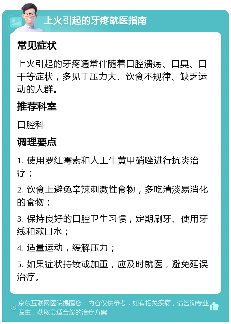 上火引起的牙疼就医指南 常见症状 上火引起的牙疼通常伴随着口腔溃疡、口臭、口干等症状，多见于压力大、饮食不规律、缺乏运动的人群。 推荐科室 口腔科 调理要点 1. 使用罗红霉素和人工牛黄甲硝唑进行抗炎治疗； 2. 饮食上避免辛辣刺激性食物，多吃清淡易消化的食物； 3. 保持良好的口腔卫生习惯，定期刷牙、使用牙线和漱口水； 4. 适量运动，缓解压力； 5. 如果症状持续或加重，应及时就医，避免延误治疗。