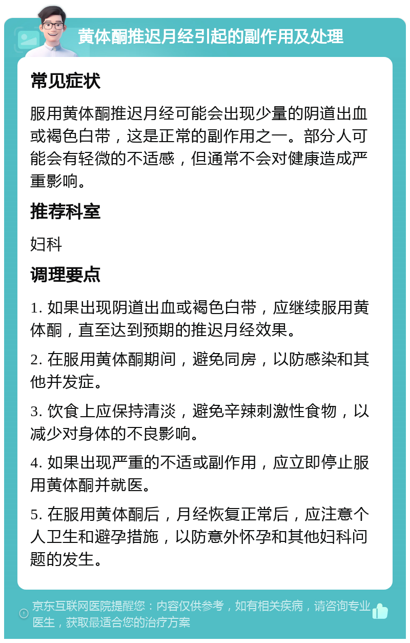 黄体酮推迟月经引起的副作用及处理 常见症状 服用黄体酮推迟月经可能会出现少量的阴道出血或褐色白带，这是正常的副作用之一。部分人可能会有轻微的不适感，但通常不会对健康造成严重影响。 推荐科室 妇科 调理要点 1. 如果出现阴道出血或褐色白带，应继续服用黄体酮，直至达到预期的推迟月经效果。 2. 在服用黄体酮期间，避免同房，以防感染和其他并发症。 3. 饮食上应保持清淡，避免辛辣刺激性食物，以减少对身体的不良影响。 4. 如果出现严重的不适或副作用，应立即停止服用黄体酮并就医。 5. 在服用黄体酮后，月经恢复正常后，应注意个人卫生和避孕措施，以防意外怀孕和其他妇科问题的发生。