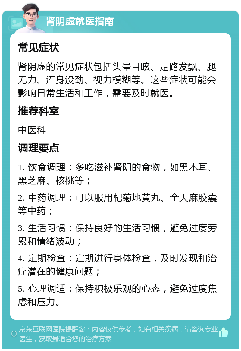 肾阴虚就医指南 常见症状 肾阴虚的常见症状包括头晕目眩、走路发飘、腿无力、浑身没劲、视力模糊等。这些症状可能会影响日常生活和工作，需要及时就医。 推荐科室 中医科 调理要点 1. 饮食调理：多吃滋补肾阴的食物，如黑木耳、黑芝麻、核桃等； 2. 中药调理：可以服用杞菊地黄丸、全天麻胶囊等中药； 3. 生活习惯：保持良好的生活习惯，避免过度劳累和情绪波动； 4. 定期检查：定期进行身体检查，及时发现和治疗潜在的健康问题； 5. 心理调适：保持积极乐观的心态，避免过度焦虑和压力。