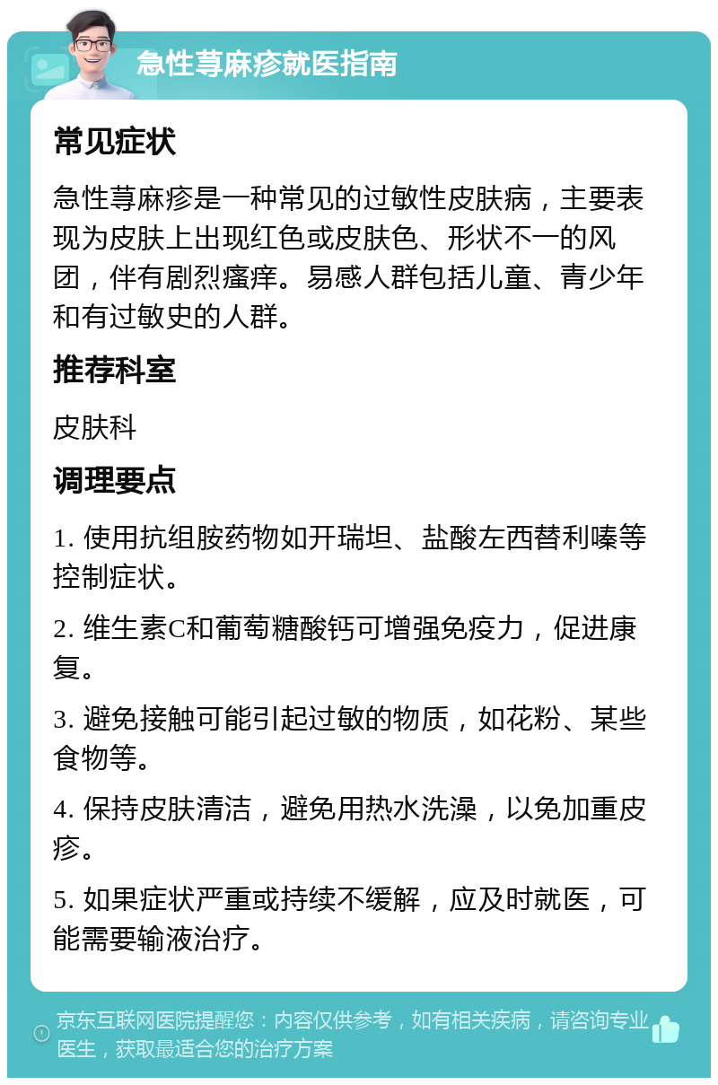 急性荨麻疹就医指南 常见症状 急性荨麻疹是一种常见的过敏性皮肤病，主要表现为皮肤上出现红色或皮肤色、形状不一的风团，伴有剧烈瘙痒。易感人群包括儿童、青少年和有过敏史的人群。 推荐科室 皮肤科 调理要点 1. 使用抗组胺药物如开瑞坦、盐酸左西替利嗪等控制症状。 2. 维生素C和葡萄糖酸钙可增强免疫力，促进康复。 3. 避免接触可能引起过敏的物质，如花粉、某些食物等。 4. 保持皮肤清洁，避免用热水洗澡，以免加重皮疹。 5. 如果症状严重或持续不缓解，应及时就医，可能需要输液治疗。