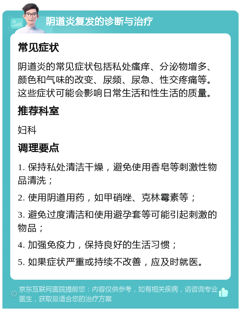 阴道炎复发的诊断与治疗 常见症状 阴道炎的常见症状包括私处瘙痒、分泌物增多、颜色和气味的改变、尿频、尿急、性交疼痛等。这些症状可能会影响日常生活和性生活的质量。 推荐科室 妇科 调理要点 1. 保持私处清洁干燥，避免使用香皂等刺激性物品清洗； 2. 使用阴道用药，如甲硝唑、克林霉素等； 3. 避免过度清洁和使用避孕套等可能引起刺激的物品； 4. 加强免疫力，保持良好的生活习惯； 5. 如果症状严重或持续不改善，应及时就医。